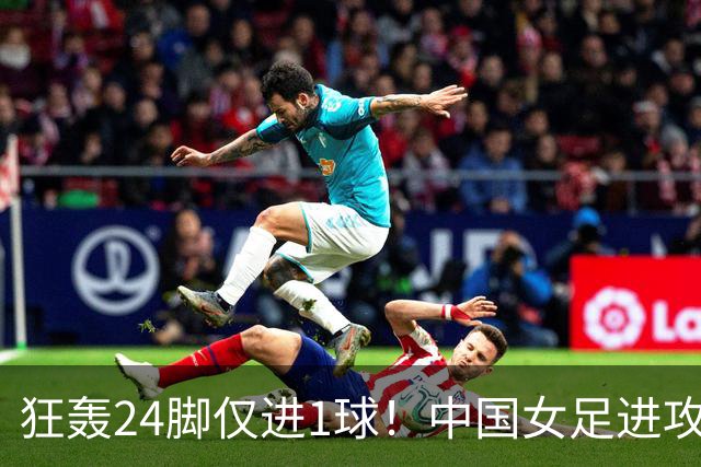 狂轰24脚仅进1球！中国女足进攻效率堪忧无缘亚运连胜